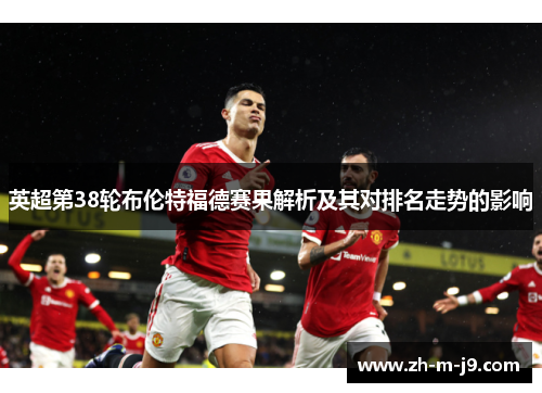 英超第38轮布伦特福德赛果解析及其对排名走势的影响
