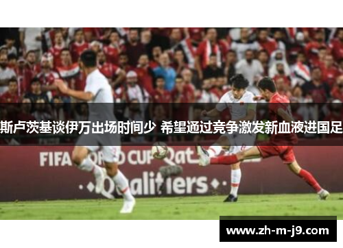 斯卢茨基谈伊万出场时间少 希望通过竞争激发新血液进国足