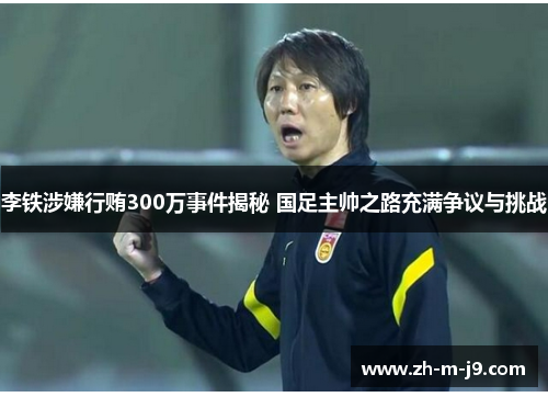 李铁涉嫌行贿300万事件揭秘 国足主帅之路充满争议与挑战