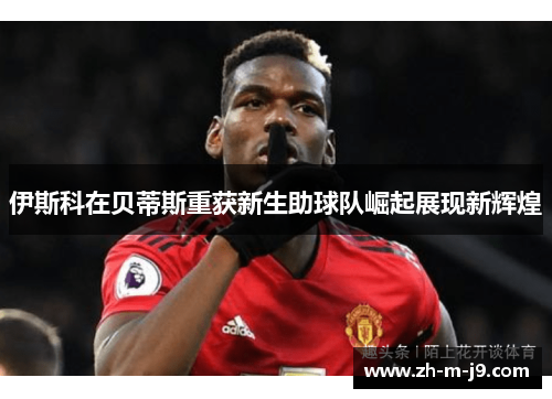 伊斯科在贝蒂斯重获新生助球队崛起展现新辉煌