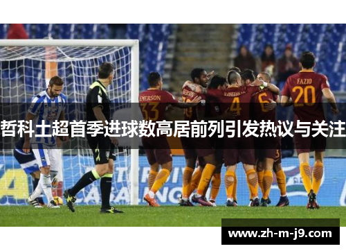 哲科土超首季进球数高居前列引发热议与关注 哲科土超首季进球数高居前列引发热议与关注