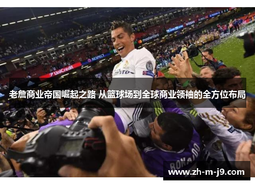 老詹商业帝国崛起之路 从篮球场到全球商业领袖的全方位布局