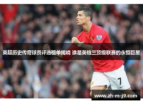英超历史传奇球员评选榜单揭晓 谁是英格兰顶级联赛的永恒巨星