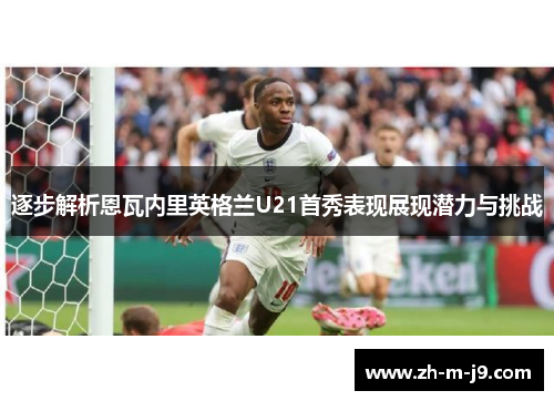 逐步解析恩瓦内里英格兰U21首秀表现展现潜力与挑战