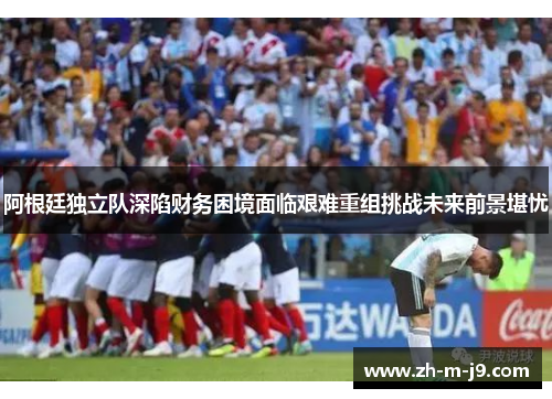 阿根廷独立队深陷财务困境面临艰难重组挑战未来前景堪忧 阿根廷独立队深陷财务困境面临艰难重组挑战未来前景堪忧