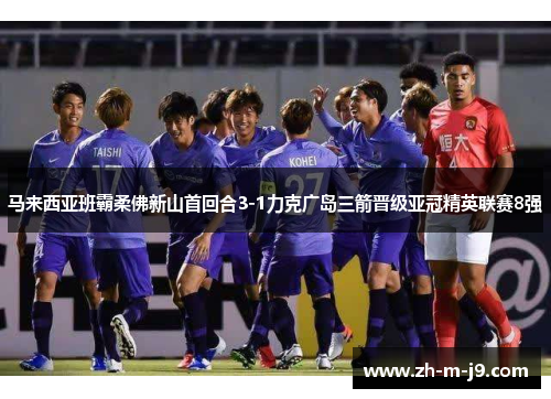马来西亚班霸柔佛新山首回合3-1力克广岛三箭晋级亚冠精英联赛8强