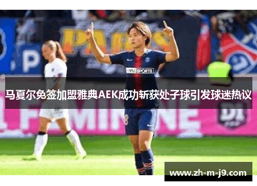 马夏尔免签加盟雅典AEK成功斩获处子球引发球迷热议 马夏尔免签加盟雅典AEK成功斩获处子球引发球迷热议