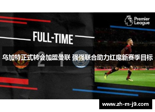 乌加特正式转会加盟曼联 强强联合助力红魔新赛季目标 乌加特正式转会加盟曼联 强强联合助力红魔新赛季目标